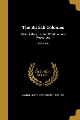 The British Colonies: Their History, Extent, Condition and Resources; Volume 6 - Martin, Robert Montgomery 1803?-1868 (Creator)