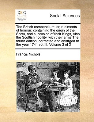 The British compendium: or, rudiments of honour: containing the origin of the Scots, and sucession of their Kings, Also the Scottish nobility, with their arms The fourth edition: corrected and enlarged to the year 1741 vol.III. Volume 3 of 3 - Nichols, Francis