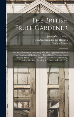 The British Fruit-Gardener: And Art of Pruning: Comprising, The Most Approved Methods of Planting and Raising Every Useful Fruit-Tree and Fruit-Bearing-Shrub ... The True Successful Practice of Pruning, Training, Grafting, Budding & C. So As to Render The - Abercrombie, John, and De La Historia, Real Academia, and Mawe, Thomas