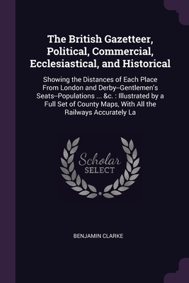 The British Gazetteer, Political, Commercial, Ecclesiastical, and Historical: Showing the Distances of Each Place From London and Derby--Gentlemen's Seats--Populations ... &c.: Illustrated by a Full Set of County Maps, With All the Railways Accurately La - Clarke, Benjamin