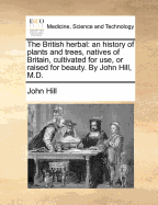 The British herbal: an history of plants and trees, natives of Britain, cultivated for use, or raised for beauty. By John Hill, M.D.