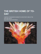 The British Home of To-Day: A Book of Modern Domestic Architecture & the Applied Arts