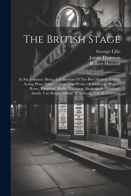 The British Stage: In Six Volumes. Being A Collection Of The Best Modern English Acting Plays: Selected From The Works Of Addisson, Dryden, Rowe, Farquhar, Banks, Thomson, Shakespeare, Howard, Smith, Van Brugh, Cibber, Whitehead. Vol. Iii. Contains - Thomson, James, and Shakespeare, William, and Lillo, George
