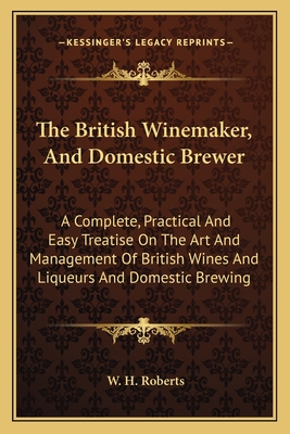 The British Winemaker, and Domestic Brewer: A Complete, Practical and Easy Treatise on the Art and Management of British Wines and Liqueurs and Domestic Brewing - Roberts, W H