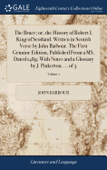 The Bruce; or, the History of Robert I. King of Scotland. Written in Scotish Verse by John Barbour. The First Genuine Edition, Published From a MS. Dated 1489; With Notes and a Glossary by J. Pinkerton. ... of 3; Volume 1