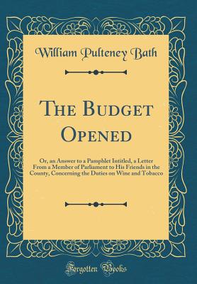 The Budget Opened: Or, an Answer to a Pamphlet Intitled, a Letter from a Member of Parliament to His Friends in the County, Concerning the Duties on Wine and Tobacco (Classic Reprint) - Bath, William Pulteney