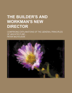 The Builder's and Workman's New Director: Comprising Explanations of the General Principles of Architecture, of the Practice of Building, and of the Several Mechanical Arts Connected Therewith (Classic Reprint)