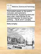 The Builder's Jewel: Or, the Youth's Instructor, and Workman's Remembrances. Explaining Short and Easy Rules, Made Familiar to the Meanest Capacity, for Drawing and Working. ... by B. and T. Langley