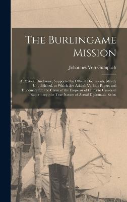 The Burlingame Mission: A Political Disclosure, Supported by Official Documents, Mostly Unpublished. to Which Are Added: Various Papers and Discourses On the Claim of the Emperor of China to Universal Supremacy; the True Nature of Actual Diplomatic Relati - Von Gumpach, Johannes