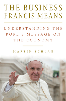 The Business Francis Means: Understanding the Pope's Message on the Economy - Schlag, Martin