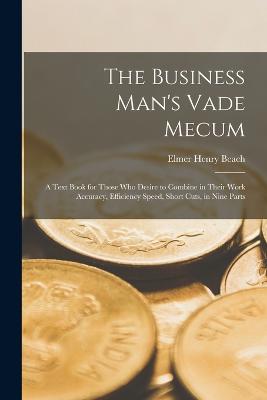 The Business Man's Vade Mecum: A Text Book for Those Who Desire to Combine in Their Work Accuracy, Efficiency Speed, Short Cuts, in Nine Parts - Beach, Elmer Henry