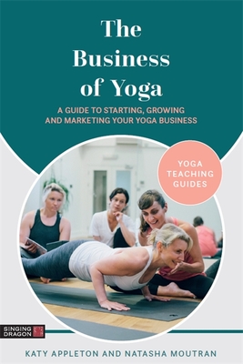 The Business of Yoga: A Guide to Starting, Growing and Marketing Your Yoga Business - Appleton, Katy, and Moutran, Natasha