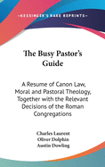 The Busy Pastor's Guide: A Resume of Canon Law, Moral and Pastoral Theology, Together with the Relevant Decisions of the Roman Congregations