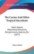 The Cactus And Other Tropical Succulents: Aloes, Agaves, Mesembryanthemums, Sempervivums, Sedums, Etc. (1877)