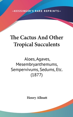 The Cactus And Other Tropical Succulents: Aloes, Agaves, Mesembryanthemums, Sempervivums, Sedums, Etc. (1877) - Allnutt, Henry