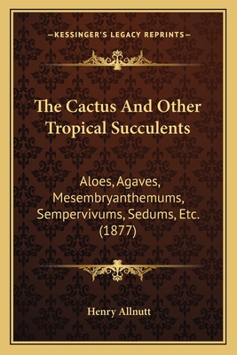 The Cactus And Other Tropical Succulents: Aloes, Agaves, Mesembryanthemums, Sempervivums, Sedums, Etc. (1877) - Allnutt, Henry