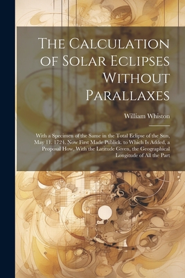 The Calculation of Solar Eclipses Without Parallaxes: With a Specimen of the Same in the Total Eclipse of the Sun, May 11. 1724. Now First Made Publick. to Which Is Added, a Proposal How, With the Latitude Given, the Geographical Longitude of All the Part - Whiston, William
