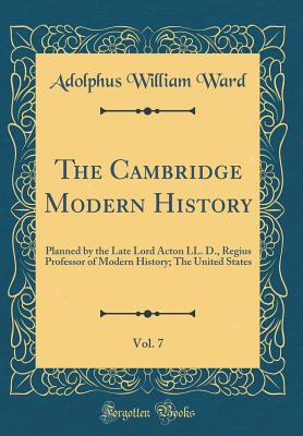 The Cambridge Modern History, Vol. 7: Planned by the Late Lord Acton LL. D., Regius Professor of Modern History; The United States (Classic Reprint) - Ward, Adolphus William, Sir