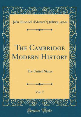 The Cambridge Modern History, Vol. 7: The United States (Classic Reprint) - Acton, John Emerich Edward Dalberg