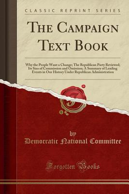 The Campaign Text Book: Why the People Want a Change; The Republican Party Reviewed; Its Sins of Commission and Omission; A Summary of Leading Events in Our History Under Republican Administration (Classic Reprint) - Committee, Democratic National