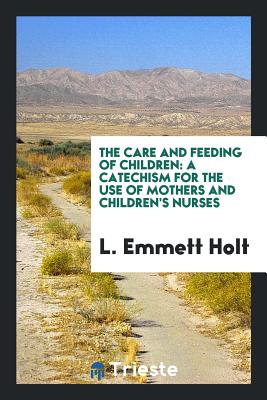 The Care and Feeding of Children: A Catechism for the Use of Mothers and Children's Nurses - Holt, L Emmett