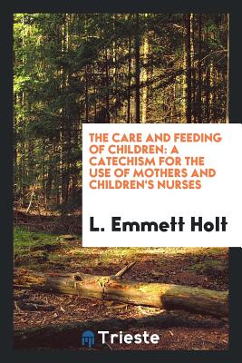 The Care and Feeding of Children: A Catechism for the Use of Mothers and ... - Holt, L Emmett