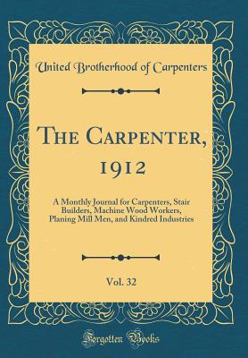 The Carpenter, 1912, Vol. 32: A Monthly Journal for Carpenters, Stair Builders, Machine Wood Workers, Planing Mill Men, and Kindred Industries (Classic Reprint) - Carpenters, United Brotherhood of