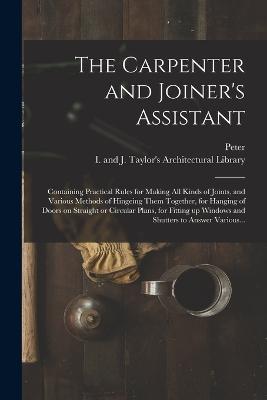 The Carpenter and Joiner's Assistant: Containing Practical Rules for Making All Kinds of Joints, and Various Methods of Hingeing Them Together, for Hanging of Doors on Straight or Circular Plans, for Fitting up Windows and Shutters to Answer Various... - Nicholson, Peter 1765-1844, and I and J Taylor's Architectural Libr (Creator)