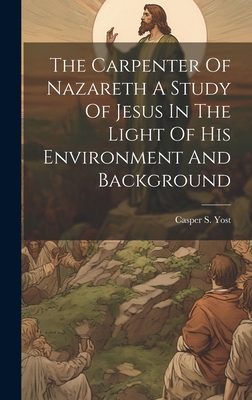 The Carpenter Of Nazareth A Study Of Jesus In The Light Of His Environment And Background - Yost, Casper S