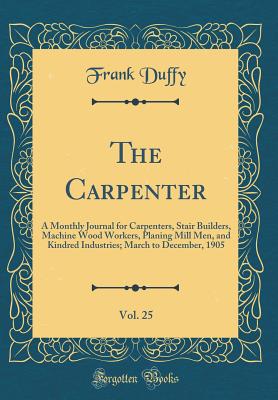 The Carpenter, Vol. 25: A Monthly Journal for Carpenters, Stair Builders, Machine Wood Workers, Planing Mill Men, and Kindred Industries; March to December, 1905 (Classic Reprint) - Duffy, Frank