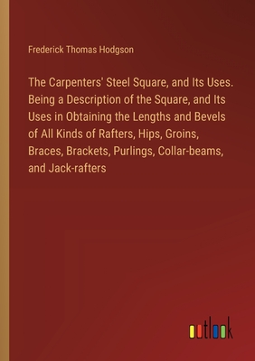 The Carpenters' Steel Square, and Its Uses. Being a Description of the Square, and Its Uses in Obtaining the Lengths and Bevels of All Kinds of Rafters, Hips, Groins, Braces, Brackets, Purlings, Collar-beams, and Jack-rafters - Hodgson, Frederick Thomas