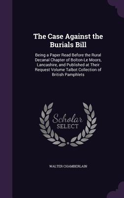 The Case Against the Burials Bill: Being a Paper Read Before the Rural Decanal Chapter of Bolton-Le Moors, Lancashire, and Published at Their Request Volume Talbot Collection of British Pamphlets - Chamberlain, Walter