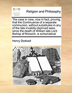 The Case in View, Now in Fact, Proving, That the Continuance of a Separate Communion, Without Substitutes in Any of the Late Invalidly-Deprived Sees, Since the Death of William Late Lord Bishop of Norwich, Is Schismatical