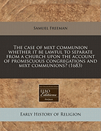 The Case of Mixt Communion: Whether it Be Lawful to Separate from a Church Upon the Account of Promiscuous Congregations and Mixt Communions? - Freeman, Samuel (Creator)