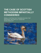 The Case of Scottish Methodism Impartially Considered: Being a Contribution Towards Solving That Important and Difficult Question (Classic Reprint)