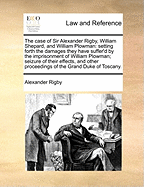 The Case of Sir Alexander Rigby, William Shepard, and William Plowman: Setting Forth the Damages They Have Suffer'd by the Imprisonment of William Plowman; Seizure of Their Effects, and Other Proceedings of the Grand Duke of Toscany