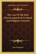 The Case of the Irish Church Argued on Its Moral and Religious Grounds