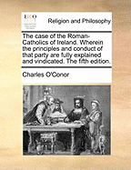 The Case of the Roman-Catholics of Ireland. Wherein the Principles and Conduct of That Party Are Fully Explained and Vindicated. the Fifth Edition