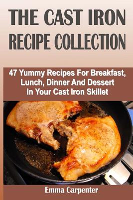 The Cast Iron Recipe Collection: 47 Yummy Recipes For Breakfast, Lunch, Dinner And Dessert In Your Cast Iron Skillet - Carpenter, Emma