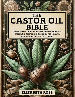 The Castor Oil Bible: The Ultimate Guide to Nature's Elixir Over 100 Castor Oil Recipes and Remedies for Health, Beauty, and Holistic Wellbeing - Ross, Elizabeth
