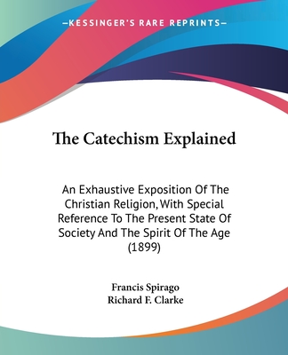 The Catechism Explained: An Exhaustive Exposition Of The Christian Religion, With Special Reference To The Present State Of Society And The Spirit Of The Age (1899) - Spirago, Francis, Fr., and Clarke, Richard F (Editor)