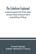 The catechism explained: an exhaustive exposition of the Christian religion, with special reference to the present state of society and the spirit of the age