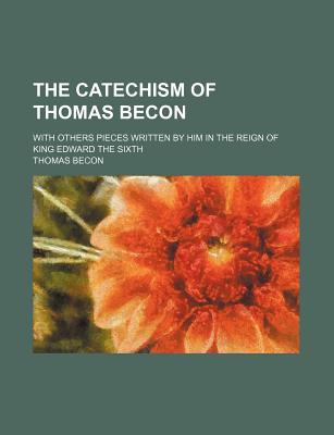 The Catechism of Thomas Becon; With Others Pieces Written by Him in the Reign of King Edward the Sixth - Becon, Thomas