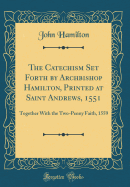 The Catechism Set Forth by Archbishop Hamilton, Printed at Saint Andrews, 1551: Together with the Two-Penny Faith, 1559 (Classic Reprint)