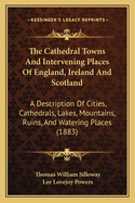 The Cathedral Towns And Intervening Places Of England, Ireland And Scotland: A Description Of Cities, Cathedrals, Lakes, Mountains, Ruins, And Watering Places (1883)