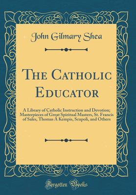 The Catholic Educator: A Library of Catholic Instruction and Devotion; Masterpieces of Great Spiritual Masters, St. Francis of Sales, Thomas  Kempis, Scupoli, and Others (Classic Reprint) - Shea, John Gilmary