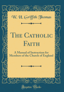 The Catholic Faith: A Manual of Instruction for Members of the Church of England (Classic Reprint)