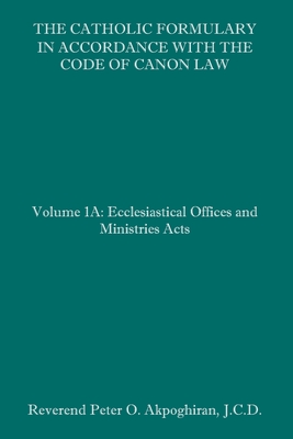 The Catholic Formulary in Accordance with the Code of Canon Law: Volume 1A: Ecclesiastical Offices and Ministries Acts - Akpoghiran J C D, Peter O