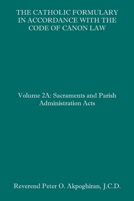 The Catholic Formulary in Accordance with the Code of Canon Law: Volume 2A: Sacraments and Parish Administration Acts - Akpoghiran J C D, Peter O