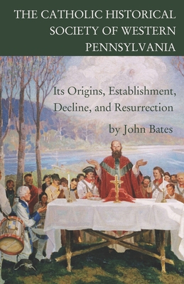 The Catholic Historical Society of Western Pennsylvania: Its Origins, Establishment, Decline, and Resurrection - Bates, John